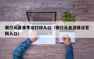 银行从业准考证打印入口（银行从业资格证官网入口）