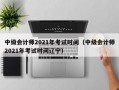 中级会计师2021年考试时间（中级会计师2021年考试时间辽宁）