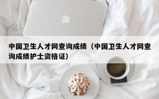 中国卫生人才网查询成绩（中国卫生人才网查询成绩护士资格证）