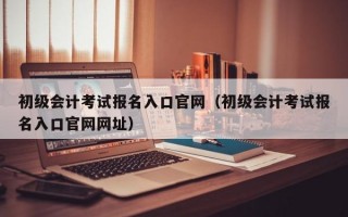 初级会计考试报名入口官网（初级会计考试报名入口官网网址）