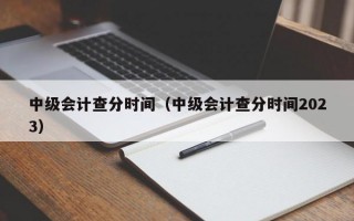 中级会计查分时间（中级会计查分时间2023）