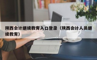 陕西会计继续教育入口登录（陕西会计人员继续教育）