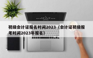 初级会计证报名时间2023（会计证初级报考时间2023年报名）