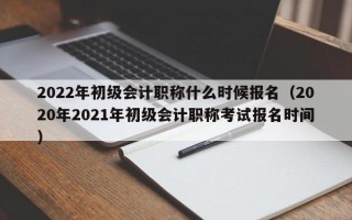 2022年初级会计职称什么时候报名（2020年2021年初级会计职称考试报名时间）