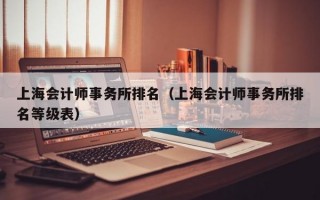 上海会计师事务所排名（上海会计师事务所排名等级表）