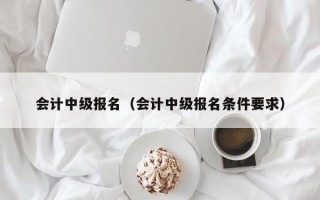 会计中级报名（会计中级报名条件要求）