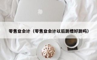 零售业会计（零售业会计以后跳槽好跳吗）