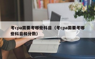 考cpa需要考哪些科目（考cpa需要考哪些科目和分数）