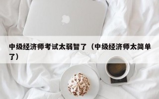 中级经济师考试太弱智了（中级经济师太简单了）