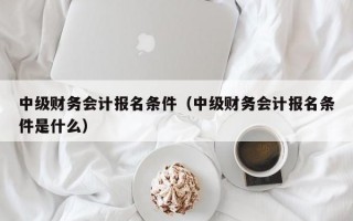 中级财务会计报名条件（中级财务会计报名条件是什么）