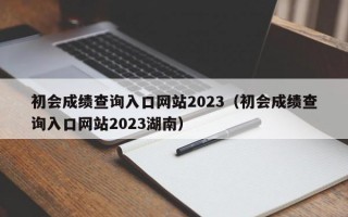 初会成绩查询入口网站2023（初会成绩查询入口网站2023湖南）