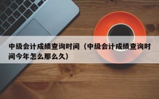 中级会计成绩查询时间（中级会计成绩查询时间今年怎么那么久）