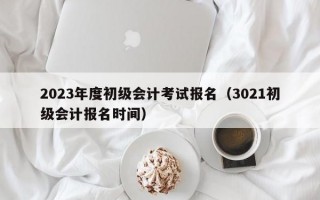 2023年度初级会计考试报名（3021初级会计报名时间）