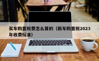 买车购置税费怎么算的（新车购置税2023年收费标准）