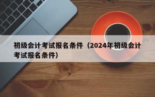 初级会计考试报名条件（2024年初级会计考试报名条件）