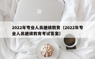 2022年专业人员继续教育（2022年专业人员继续教育考试答案）