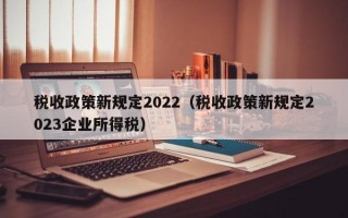 税收政策新规定2022（税收政策新规定2023企业所得税）