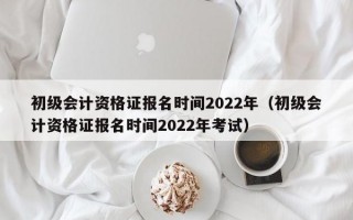 初级会计资格证报名时间2022年（初级会计资格证报名时间2022年考试）