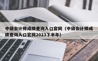 中级会计师成绩查询入口官网（中级会计师成绩查询入口官网2023下半年）