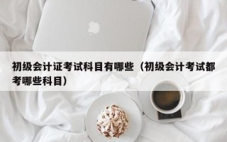 初级会计证考试科目有哪些（初级会计考试都考哪些科目）