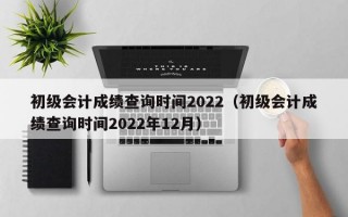 初级会计成绩查询时间2022（初级会计成绩查询时间2022年12月）