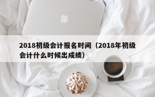 2018初级会计报名时间（2018年初级会计什么时候出成绩）