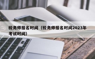 税务师报名时间（税务师报名时间2023年考试时间）