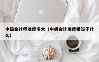 中级会计师难度多大（中级会计难度相当于什么）