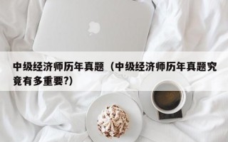 中级经济师历年真题（中级经济师历年真题究竟有多重要?）