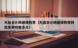 大连会计网继续教育（大连会计网继续教育网抵免审核要多久）