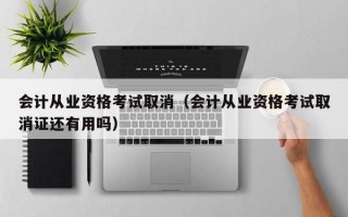 会计从业资格考试取消（会计从业资格考试取消证还有用吗）