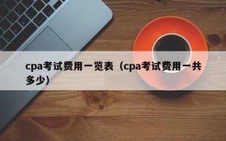 cpa考试费用一览表（cpa考试费用一共多少）