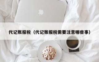 代记账报税（代记账报税需要注意哪些事）