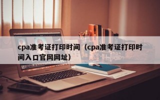 cpa准考证打印时间（cpa准考证打印时间入口官网网址）