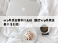 erp系统主要干什么的（医疗erp系统主要干什么的）