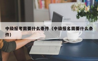 中级报考需要什么条件（中级报名需要什么条件）