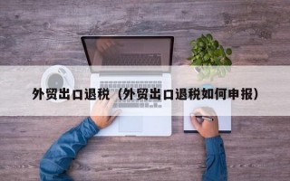 外贸出口退税（外贸出口退税如何申报）