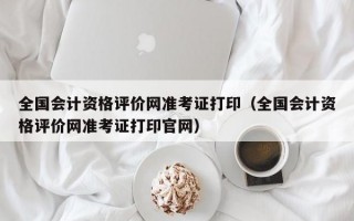 全国会计资格评价网准考证打印（全国会计资格评价网准考证打印官网）