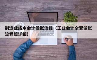 制造业成本会计做账流程（工业会计全套做账流程超详细）