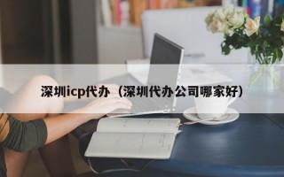 深圳icp代办（深圳代办公司哪家好）