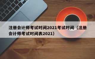 注册会计师考试时间2021考试时间（注册会计师考试时间表2021）