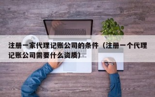 注册一家代理记账公司的条件（注册一个代理记账公司需要什么资质）