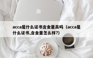 acca是什么证书含金量高吗（acca是什么证书,含金量怎么样?）