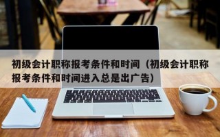 初级会计职称报考条件和时间（初级会计职称报考条件和时间进入总是出广告）