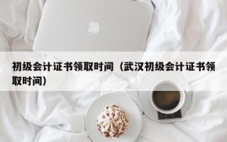 初级会计证书领取时间（武汉初级会计证书领取时间）