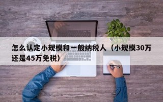 怎么认定小规模和一般纳税人（小规模30万还是45万免税）