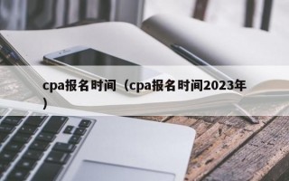 cpa报名时间（cpa报名时间2023年）