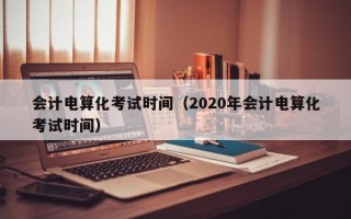 会计电算化考试时间（2020年会计电算化考试时间）