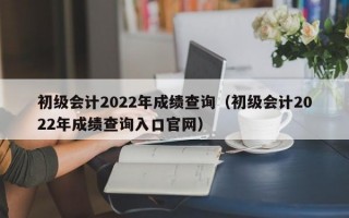 初级会计2022年成绩查询（初级会计2022年成绩查询入口官网）