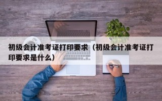 初级会计准考证打印要求（初级会计准考证打印要求是什么）